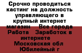 Срочно проводиться кастинг на должность управляющего в крупный интернет-магазин. - Все города Работа » Заработок в интернете   . Московская обл.,Юбилейный г.